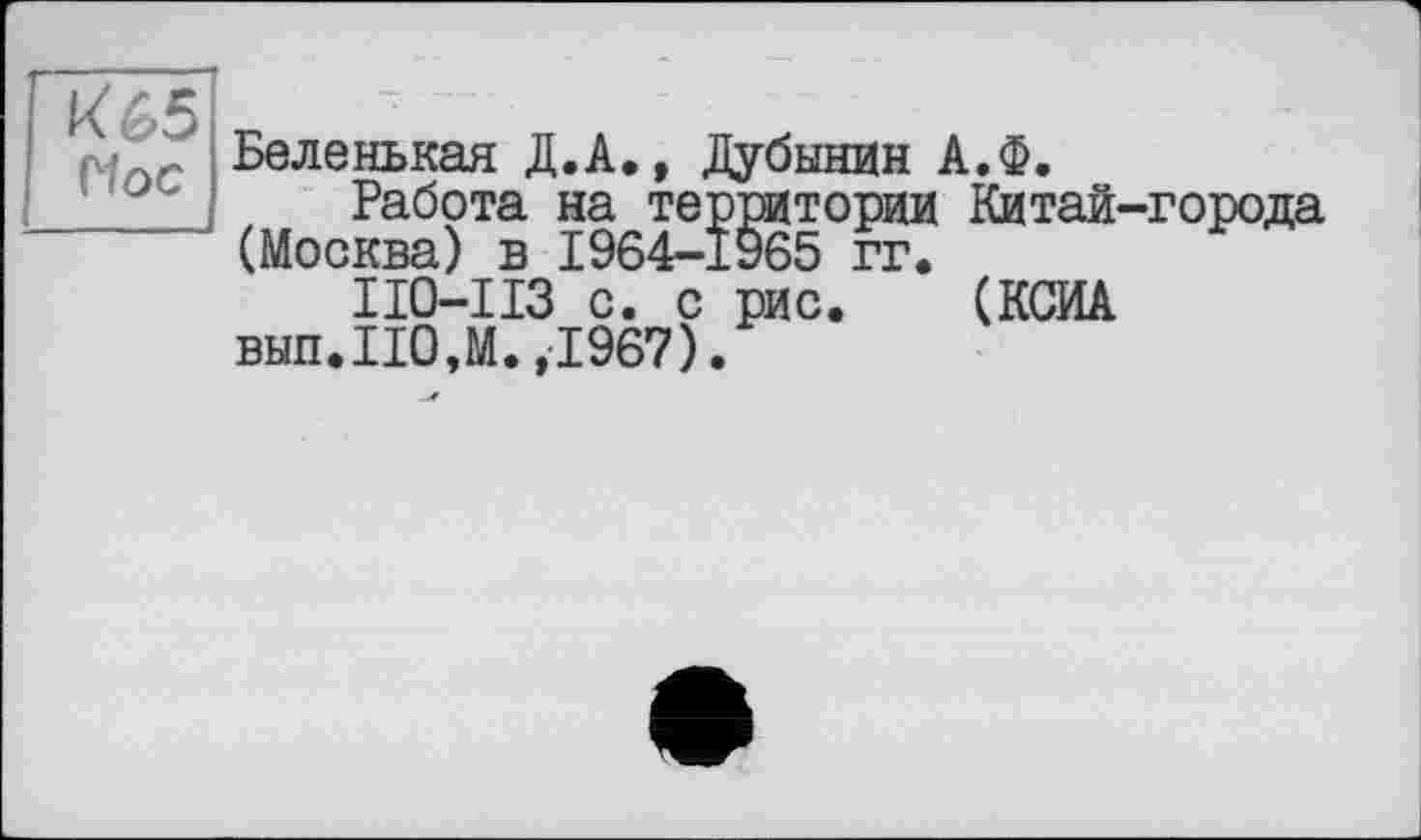 ﻿к 65 Пос
Беленькая Д.А., Дубинин А.Ф.
Работа на территории Китай-города (Москва) в 1964-1965 гг.
ИО-ИЗ с. с рис. (КСИА вып.ИОЛ.,1967).